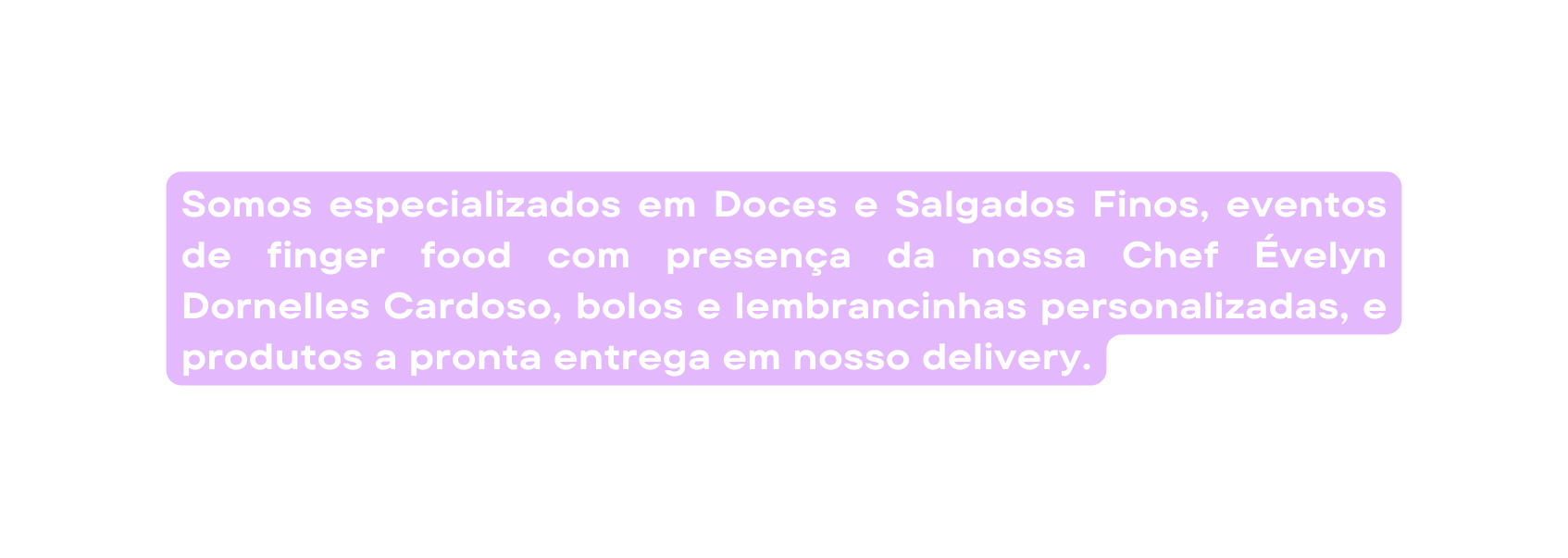 Somos especializados em Doces e Salgados Finos eventos de finger food com presença da nossa Chef Évelyn Dornelles Cardoso bolos e lembrancinhas personalizadas e produtos a pronta entrega em nosso delivery